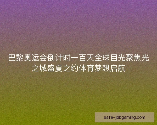 巴黎奥运会倒计时一百天全球目光聚焦光之城盛夏之约体育梦想启航