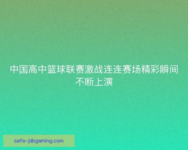 中国高中篮球联赛激战连连赛场精彩瞬间不断上演