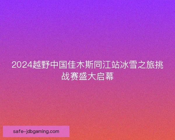 2024越野中国佳木斯同江站冰雪之旅挑战赛盛大启幕