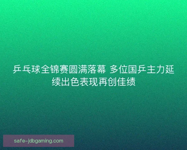 乒乓球全锦赛圆满落幕 多位国乒主力延续出色表现再创佳绩