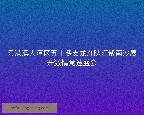 粤港澳大湾区五十多支龙舟队汇聚南沙展开激情竞速盛会